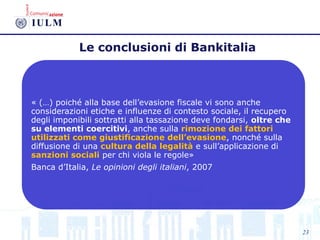Le conclusioni di Bankitalia
« (…) poiché alla base dell’evasione fiscale vi sono anche
considerazioni etiche e influenze di contesto sociale, il recupero
degli imponibili sottratti alla tassazione deve fondarsi, oltre che
su elementi coercitivi, anche sulla rimozione dei fattori
utilizzati come giustificazione dell’evasione, nonché sulla
diffusione di una cultura della legalità e sull’applicazione di
sanzioni sociali per chi viola le regole»
Banca d’Italia, Le opinioni degli italiani, 2007
23
 