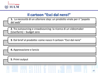 40
Il cartoon “Esci dal nero!”
1. La necessità di un ulteriore step: un prodotto virale per il “popolo
del web”
2. Tra outsourcing e crowdsourcing: la ricerca di un videomaker
(Userfarm) – budget zero
3. Dal brief al prodotto: come nasce il cartoon “Esci dal nero”
4. Approvazione e lancio
5. Primi output
 