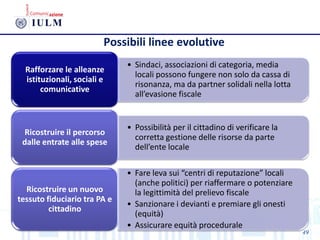 49
• Sindaci, associazioni di categoria, media
locali possono fungere non solo da cassa di
risonanza, ma da partner solidali nella lotta
all’evasione fiscale
Rafforzare le alleanze
istituzionali, sociali e
comunicative
• Possibilità per il cittadino di verificare la
corretta gestione delle risorse da parte
dell’ente locale
Ricostruire il percorso
dalle entrate alle spese
• Fare leva sui “centri di reputazione” locali
(anche politici) per riaffermare o potenziare
la legittimità del prelievo fiscale
• Sanzionare i devianti e premiare gli onesti
(equità)
• Assicurare equità procedurale
Ricostruire un nuovo
tessuto fiduciario tra PA e
cittadino
Possibili linee evolutive
 