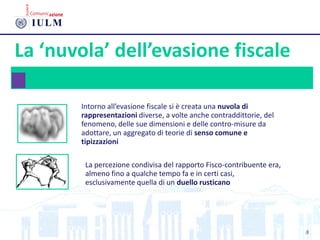 La ‘nuvola’ dell’evasione fiscale
Intorno all’evasione fiscale si è creata una nuvola di
rappresentazioni diverse, a volte anche contraddittorie, del
fenomeno, delle sue dimensioni e delle contro-misure da
adottare, un aggregato di teorie di senso comune e
tipizzazioni
La percezione condivisa del rapporto Fisco-contribuente era,
almeno fino a qualche tempo fa e in certi casi,
esclusivamente quella di un duello rusticano
8
 