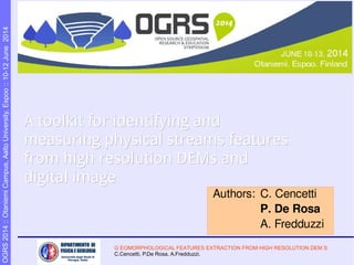 G EOMORPHOLOGICAL FEATURES EXTRACTION FROM HIGH RESOLUTION DEM S
C.Cencetti, P.De Rosa, A.Fredduzzi.
OGRS2014::OtaniemiCampus,AaltoUniversity,Espoo::10-12June2014
A toolkit for identifying andA toolkit for identifying and
measuring physical streams featuresmeasuring physical streams features
from high resolution DEMs andfrom high resolution DEMs and
digital imagedigital image
Authors: C. Cencetti
P. De Rosa
A. Fredduzzi
 