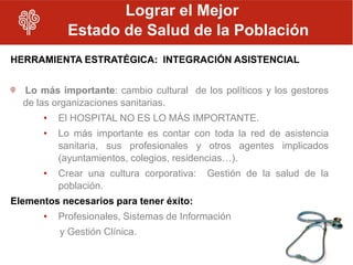 Lograr el Mejor
            Estado de Salud de la Población
HERRAMIENTA ESTRATÉGICA: INTEGRACIÓN ASISTENCIAL


  Lo más importante: cambio cultural de los políticos y los gestores
  de las organizaciones sanitarias.
      •   El HOSPITAL NO ES LO MÁS IMPORTANTE.
      •   Lo más importante es contar con toda la red de asistencia
          sanitaria, sus profesionales y otros agentes implicados
          (ayuntamientos, colegios, residencias…).
      •   Crear una cultura corporativa:   Gestión de la salud de la
          población.
Elementos necesarios para tener éxito:
      •   Profesionales, Sistemas de Información
          y Gestión Clínica.
 
