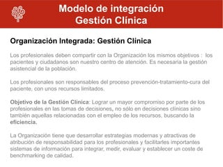 Modelo de integración
                     Gestión Clínica
Organización Integrada: Gestión Clínica
Los profesionales deben compartir con la Organización los mismos objetivos : los
pacientes y ciudadanos son nuestro centro de atención. Es necesaria la gestión
asistencial de la población.

Los profesionales son responsables del proceso prevención-tratamiento-cura del
paciente, con unos recursos limitados.

Objetivo de la Gestión Clínica: Lograr un mayor compromiso por parte de los
profesionales en las tomas de decisiones, no sólo en decisiones clínicas sino
también aquellas relacionadas con el empleo de los recursos, buscando la
eficiencia.

La Organización tiene que desarrollar estrategias modernas y atractivas de
atribución de responsabilidad para los profesionales y facilitarles importantes
sistemas de información para integrar, medir, evaluar y establecer un coste de
benchmarking de calidad.
 
