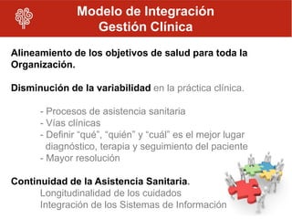 Modelo de Integración
                 Gestión Clínica
Alineamiento de los objetivos de salud para toda la
Organización.

Disminución de la variabilidad en la práctica clínica.

      - Procesos de asistencia sanitaria
      - Vías clínicas
      - Definir “qué”, “quién” y “cuál” es el mejor lugar
        diagnóstico, terapia y seguimiento del paciente
      - Mayor resolución

Continuidad de la Asistencia Sanitaria.
      Longitudinalidad de los cuidados
      Integración de los Sistemas de Información
 