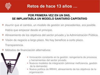 Retos de hace 13 años …

               POR PRIMERA VEZ EN UN SNS,
     SE IMPLANTABLA UN MODELO SANITARIO CAPITATIVO

Asumir que el cambio, un modelo de gestión sin precedentes, era posible.
Había que empezar desde el principio.
Alineamiento de los objetivos del sector privado y la Administración Pública.
Visión de negocio a largo plazo. No hay beneficio a corto plazo.
Transparencia.
Métodos de financiación alternativos:

                  • Innovación constante en la gestión: reingeniería de procesos
                    y herramientas del sector privado.
                  • Nuevos modelos de integración (eliminar ineficiencia, gestión
                     de la demanda)
                  • Nueva política de RRHH, alineamiento de los objetivos de la
                    organización
 