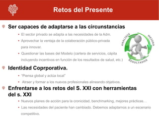 Retos del Presente

Ser capaces de adaptarse a las circunstancias
   • El sector privado se adapta a las necesidades de la Adm.
   • Aprovechar la ventaja de la colaboración público-privada
     para innovar.
   • Questionar las bases del Modelo (cartera de servicios, cápita
     incluyendo incentivos en función de los resultados de salud, etc.)

Identidad Coprporativa.
   • “Piensa global y actúa local”
   • Atraer y formar a los nuevos profesionales alineando objetivos.
Enfrentarse a los retos del S. XXI con herramientas
del s. XXI
   • Nuevos planes de acción para la cronicidad, benchmarking, mejores prácticas…
   • Las necesidades del paciente han cambiado. Debemos adaptarnos a un escenario
     competitivo.
 