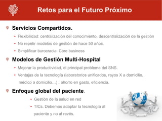Retos para el Futuro Próximo

Servicios Compartidos.
• Flexibilidad: centralización del conocimiento, descentralización de la gestión
• No repetir modelos de gestión de hace 50 años.
• Simplificar burocracia: Core business

Modelos de Gestión Multi-Hospital
• Mejorar la productividad, el principal problema del SNS.
• Ventajas de la tecnología (laboratorios unificados, rayos X a domicilio,
  médico a domicilio…) : ahorro en gasto, eficiencia.

Enfoque global del paciente.
         • Gestión de la salud en red
         • TICs. Debemos adaptar la tecnología al
           paciente y no al revés.
 