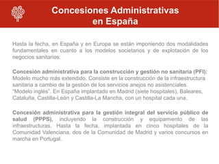 Concesiones Administrativas
                       en España

Hasta la fecha, en España y en Europa se están imponiendo dos modalidades
fundamentales en cuanto a los modelos societarios y de explotación de los
negocios sanitarios:

Concesión administrativa para la construcción y gestión no sanitaria (PFI):
Modelo mucho más extendido. Consiste en la construcción de la infraestructura
sanitaria a cambio de la gestión de los servicios anejos no asistenciales.
“Modelo inglés”. En España implantado en Madrid (siete hospitales), Baleares,
Cataluña, Castilla-León y Castilla-La Mancha, con un hospital cada una.

Concesión administrativa para la gestión integral del servicio público de
salud (PPPS), incluyendo la construcción y equipamiento de las
infraestructuras. Hasta la fecha, implantada en cinco hospitales de la
Comunidad Valenciana, dos de la Comunidad de Madrid y varios concursos en
marcha en Portugal.
 
