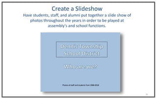 16
Create a ݺߣshow
Have students, staff, and alumni put together a slide show of
photos throughout the years in order to be played at
assembly's and school functions.
 