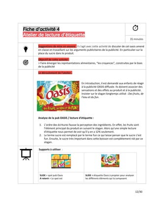 Fiche d’activité 4
Atelier de lecture d’étiquette
35 minutes
Suggestions de mise en oeuvre ​:​Il s’agit avec cette activité de ​discuter de cet oasis amené
en classe en travaillant sur les arguments publicitaires de la publicité. En particulier sur la
place du sucre dans le produit.
Objectif de cette activité :
> Faire émerger les représentations alimentaires, “les croyances”, construites par le biais
de la publicité
Le déroulement de l’atelier..
En introduction, il est demandé aux enfants de réagir
à la publicité OASIS diffusée. Ils doivent associer des
sensations et des effets au produit et à la publicité.
Insister sur le slogan longtemps utilisé : ​Des fruits, de
l’eau et du fun.
Analyse de la pub OASIS / lecture d’étiquette :
1. L’ordre des écritures fausse la perception des ingrédients. En effet, les fruits sont
l’élément principal du produit en suivant le slogan. Alors qu’une simple lecture
d’étiquette nous permet de voir qu’il y en a 12% seulement.
2. Le terme sucre est remplacé par le terme fun ce qui laisse penser que le sucre c’est
fun. Ensuite, le sucre très important dans cette boisson est complètement nié par ce
slogan.
Supports à utiliser ​:
SLIDE​> spot pub Oasis
A retenir ​> Le spot est
SLIDE >​étiquette Oasis à projeter pour analyser
les différents éléments qui la composent
12/30
 