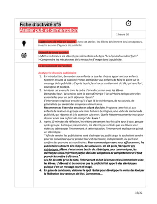 Fiche d’activité n°5
Atelier pub et alimentation
1 heure 30
Suggestions de mise en oeuvre ​:​Avec cet atelier, les élèves deviennent des concepteurs,
investis au sein d’agence de publicité.
Objectif de cette activité :
> Mettre à distance les stéréotypes alimentaires du type ​“Les épinards rendent forts”
> Comprendre les mécanismes de la retouche d’image dans la publicité.
Le déroulement de l’atelier :
Analyser le discours publicitaire
1. En introduction, demander aux enfants ce que les chocos apportent aux enfants.
Montrer ensuite la publicité Prince. Demander aux enfants de faire le point sur le
message de la publicité : d’après la pub, les chocos contiennent du blé, qui rend fort,
courageux et costaud.
2. Analyser cet exemple dans le cadre d’une discussion avec les élèves.
Demandez leur :​Les chocos sont-ils plein d’energie ? Les céréales Kellogs sont-elles
essentielles pour un petit déjeuner réussi ?
L’intervenant explique ensuite qu’il s’agit là de stéréotypes, de raccourcis, de
généralités qui créent des croyances alimentaires.
Recommencez l’exercice ensuite en allant plus loin. ​Proposez cette fois ci aux
enfants de réaliser en groupe une mini histoire de 4 lignes, une sorte de scénario de
publicité, qui répondrait à la question suivante :​​Quelle histoire raconteriez-vous pour
donner envie aux enfants de manger des kiwis ?
3. Après 10 minutes de réflexion, les élèves présentent leur histoire tour à tour, groupe
après groupe. A chaque présentation, les stéréotypes utilisés par les élèves sont
notés au tableau par l’intervenant. A cette occasion, l’intervenant explique ce qu’est
un stéréotype.
“ Afin de vendre, les publicitaires vont s'adresser au public à qui ils souhaitent vendre
pour les convaincre que le produit leur est nécessaire, indispensable, ou qu'il leur
confère des pouvoirs extraordinaires. ​Pour communiquer avec nous efficacement, les
publicitaires utilisent des images, des raccourcis. On dit qu'ils fabriquent ​des
stéréotypes. ​Même si nous avons besoin de stéréotypes pour communiquer, les
stéréotypes nous enferment parfois dans des obligations de comportement et il faut
pouvoir les mettre à distance.”
A la fin de cette prise de note, l’intervenant en fait la lecture et les commentent avec
les élèves. L’idée est ici de montrer que la publicité fait appel à des stéréotypes
puisque c’est un message court et imagé.
4. En guise de conclusion, visionner le spot réalisé pour développer la vente des kiwi par
la fédération des vendeurs de Kiwi. Commentez…
16/30
 
