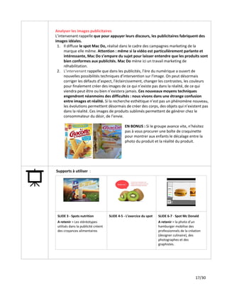 Analyser les images publicitaires
L’intervenant rappelle ​que pour appuyer leurs discours, les publicitaires fabriquent des
images idéales.
1. Il diffuse ​le spot Mac Do,​réalisé dans le cadre des campagnes marketing de la
marque elle même.​Attention : même si la vidéo est particulièrement parlante et
intéressante, Mac Do s’empare du sujet pour laisser entendre que les produits sont
bien conformes aux publicités. Mac Do​mène ici un travail marketing de
réhabilitation.
2. L’intervenant ​rappelle que dans les publicités, l’ère du numérique a ouvert de
nouvelles possibilités techniques d’intervention sur l’image. On peut désormais
corriger les défauts d’aspect, l'éclaircissement, changer les contrastes, les couleurs
pour finalement créer des images de ce qui n’existe pas dans la réalité, de ce qui
viendra peut être ou bien n’existera jamais. ​Ces nouveaux moyens techniques
engendrent néanmoins des difficultés : nous vivons dans une étrange confusion
entre images et réalité.​Si la recherche esthétique n’est pas un phénomène nouveau,
les évolutions permettent désormais de créer des corps, des objets qui n’existent pas
dans la réalité. Ces images de produits sublimés permettent de générer chez le
consommateur du désir, de l’envie.
EN BONUS : ​Si le groupe avance vite, n’hésitez
pas à vous procurer une boîte de craquinette
pour montrer aux enfants le décalage entre la
photo du produit et la réalité du produit.
Supports à utiliser ​:
SLIDE​​3 - Spots nutrition
A retenir ​> Les stéréotypes
utilisés dans la publicité créent
des croyances alimentaires
SLIDE​​4-5 - L’exercice du spot SLIDE 6-7​- ​Spot Mc Donald
A retenir ​> la photo d’un
hamburger mobilise des
professionnels de la création
(designer culinaire), des
photographes et des
graphistes.
17/30
 