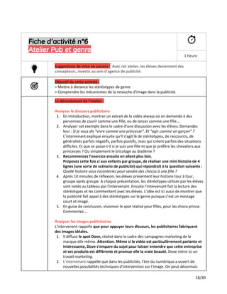 Fiche d’activité n°6
Atelier Pub et genre
1 heure
Suggestions de mise en oeuvre ​:​Avec cet atelier, les élèves deviennent des
concepteurs, investis au sein d’agence de publicité.
Objectif de cette activité :
> Mettre à distance les stéréotypes de genre
> Comprendre les mécanismes de la retouche d’image dans la publicité.
Le déroulement de l’atelier :
Analyser le discours publicitaire
1. En introduction, montrer un extrait de la vidéo always où on demande à des
personnes de courir comme une fille, ou de lancer comme une fille…
2. Analyser cet exemple dans le cadre d’une discussion avec les élèves. Demandez
leur : ​Si je vous dis “vivre comme une princesse”. Et “agir comme un garçon” ?
L’intervenant explique ensuite qu’il s’agit là de stéréotypes, de raccourcis, de
généralités parfois négatifs, parfois positifs, mais qui créent parfois des situations
difficiles. Et que se passe-t-il si je suis une fille et que je préfère les chevaliers aux
princesses ? Ou simplement le bricolage au diadème ?
3. Recommencez l’exercice ensuite en allant plus loin.
Proposez cette fois ci aux enfants par groupe, de réaliser une mini histoire de 4
lignes (une sorte de scénario de publicité) qui répondrait à la question suivante :
Quelle histoire vous raconteriez pour vendre des chocos à une fille ?
4. Après 10 minutes de réflexion, les élèves présentent leur histoire tour à tour,
groupe après groupe. A chaque présentation, les stéréotypes utilisés par les élèves
sont notés au tableau par l’intervenant. Ensuite l’intervenant fait la lecture des
stéréotypes et les commentent avec les élèves. L’idée est ici aussi de montrer que
la publicité fait appel à des stéréotypes sur le genre puisque c’est un message
court et imagé.
5. En guise de conclusion, visionner le spot réalisé pour filles, pour les choco prince.
Commentez…
Analyser les images publicitaires
L’intervenant rappelle ​que pour appuyer leurs discours, les publicitaires fabriquent
des images idéales.
1. Il diffuse ​le spot Dove,​réalisé dans le cadre des campagnes marketing de la
marque elle même.​Attention. Même si la vidéo est particulièrement parlante et
intéressante, Dove s’empare du sujet pour laisser entendre que cette entreprise
et ses produits est différente et promue elle la vraie beauté.​Dove mène ici un
travail marketing.
2. L’intervenant ​rappelle que dans les publicités, l’ère du numérique a ouvert de
nouvelles possibilités techniques d’intervention sur l’image. On peut désormais
18/30
 