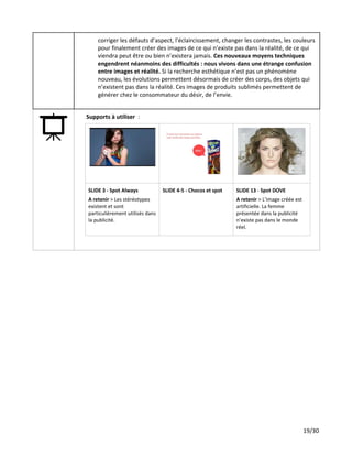 corriger les défauts d’aspect, l'éclaircissement, changer les contrastes, les couleurs
pour finalement créer des images de ce qui n’existe pas dans la réalité, de ce qui
viendra peut être ou bien n’existera jamais. ​Ces nouveaux moyens techniques
engendrent néanmoins des difficultés : nous vivons dans une étrange confusion
entre images et réalité.​Si la recherche esthétique n’est pas un phénomène
nouveau, les évolutions permettent désormais de créer des corps, des objets qui
n’existent pas dans la réalité. Ces images de produits sublimés permettent de
générer chez le consommateur du désir, de l’envie.
Supports à utiliser ​:
SLIDE 3 - Spot Always
A retenir ​> Les stéréotypes
existent et sont
particulièrement utilisés dans
la publicité.
SLIDE​​4-5 - Chocos et spot SLIDE​​13​- ​Spot DOVE
A retenir ​> L’image créée est
artificielle. La femme
présentée dans la publicité
n’existe pas dans le monde
réel.
19/30
 
