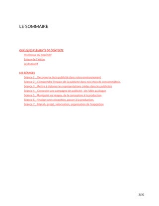 LE SOMMAIRE
QUELQUES ÉLÉMENTS DE CONTEXTE
Historique du dispositif
Enjeux de l’action
Le dispositif
LES SÉANCES
Séance 1 _ Découverte de la publicité dans notre environnement
Séance 2 _ Comprendre l'impact de la publicité dans nos choix de consommation.
Séance 3 _Mettre à distance les représentations créées dans les publicités
Séance 4 _ Concevoir une campagne de publicité : de l'idée au slogan
Séance 5_ Manipuler les images, de la conception à la production
Séance 6_ Finaliser une conception, passer à la production.
Séance 7_ Bilan du projet, valorisation, organisation de l’exposition
2/30
 