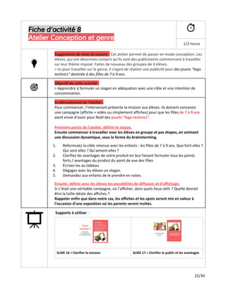 Fiche d’activité 8
Atelier Conception et genre
1/2 heure
Suggestions de mise en oeuvre ​:​Cet atelier permet de passer en mode conception. Les
élèves, qui ont désormais compris qu’ils sont des publicitaires commencent à travailler
sur leur thème imposé. Faites de nouveau des groupes de 4 élèves.
> Ici pour travailler sur le genre,​il s’agira de réaliser une publicité pour ​des jouets “lego
technics” destinée à des filles de 7 à 9 ans.
Objectif de cette activité :
> Apprendre à formuler un slogan en adéquation avec une cible et une intention de
consommation.
Le déroulement de l’atelier..
Pour commencer, l’intervenant présente la mission aux élèves. Ils doivent concevoir
une campagne (affiche + vidéo ou simplement affiches) pour que les filles ​de 7 à 9 ans
aient envie d’avoir pour Noël des​jouets “lego technics”.
Première partie de l’atelier, définir le slogan.
Ensuite commencer à travailler avec les élèves en groupe et pas étapes, en animant
une discussion dynamique, sous la forme du brainstorming.
1. Reformulez la cible retenue avec les enfants : les filles de 7 à 9 ans. Que font elles ?
Qui sont elles ? Qu’aiment elles ?
2. Clarifiez les avantages de votre produit en leur faisant formuler tous les points
forts / avantages du produit du point de vue des filles
3. Écrivez les au tableau
4. Dégagez avec les élèves un slogan.
5. Demandez aux enfants de le prendre en notes.
Ensuite, définir avec les élèves les possibilités de diffusion et d'affichage​.
Si c’était une véritable campagne, où l’afficher, dans quels lieux clefs ? Quelle devrait
être la taille idéale des affiches ?
Rappeler enfin que dans notre cas, les affiches et les spots seront mis en valeur à
l’occasion d’une exposition où les parents seront invités.
Supports à utiliser ​:
SLIDE 16 > Clarifier la mission SLIDE 17 > Clarifier le public et les avantages
22/30
 