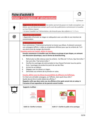 Fiche d’activité 9
Atelier Conception et alimentation
1/2 heure
Suggestions de mise en oeuvre ​:​Cet atelier permet de passer en mode conception. Les
élèves, qui ont désormais compris qu’ils sont des publicitaires commencent à travailler
sur leur thème imposé.
> Ici pour travailler sur l’alimentation,​des brocolis pour des enfants​de 7 à 9 ans
Objectif de cette activité :
> Apprendre à formuler un slogan en adéquation avec une cible et une intention de
consommation.
Le déroulement de l’atelier..
Pour commencer, l’intervenant présente la mission aux élèves. Ils doivent concevoir
une campagne (affiche + vidéo ou simplement affiches) pour que les enfants de 7 à 9
ans​​aient envie de manger des brocolis.
Première partie de l’atelier, définir le slogan.
Ensuite commencer à travailler avec les élèves en groupe et pas étapes, en animant
une discussion dynamique, sous la forme du brainstorming.
1. Reformulez la cible retenue avec les enfants : les filles de 7 à 9 ans. Que font elles ?
Qui sont elles ? Qu’aiment elles ?
2. Clarifiez les avantages de votre produit en leur faisant formuler tous les points
forts / avantages du produit du point de vue des filles
3. écrivez les au tableau
4. Dégagez avec les élèves un slogan.
5. Demandez aux enfants de le prendre en notes.
Ensuite, définir avec les élèves les possibilités de diffusion et d'affichage​.
Si c’était une véritable campagne, où l’afficher, dans quels lieux clefs ?
Quelle devrait être la taille idéale des affiches ?
Rappeler enfin que dans notre cas, les affiches et les spots seront mis en valeur à
l’occasion d’une exposition où les parents seront invités.
Supports à utiliser ​:
SLIDE 16 > Clarifier la mission SLIDE 17 > Clarifier le public et les avantages
23/30
 