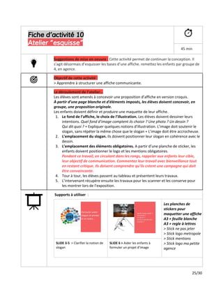 Fiche d’activité 10
Atelier “esquisse”
45 min
Suggestions de mise en oeuvre ​:​Cette activité permet de continuer la conception. Il
s’agit désormais d’esquisser les bases d’une affiche. remettez les enfants par groupe de
4, en agence.
Objectif de cette activité :
> Apprendre à structurer une affiche communicante.
Le déroulement de l’atelier...
Les élèves sont amenés à concevoir une proposition d’affiche en version croquis.
À partir d’une page blanche et d'éléments imposés, les élèves doivent concevoir, en
groupe, une proposition originale.
Les enfants doivent définir et produire une maquette de leur affiche.
1. Le fond de l’affiche, le choix de l’illustration.​Les élèves doivent dessiner leurs
intentions.​Quel fond d’image comptent ils choisir ? Une photo ? Un dessin ?
Qui dit quoi ? ​+ Expliquer quelques notions d'illustration. L’image doit soutenir le
slogan, sans répéter la même chose que le slogan + L’image doit être accrocheuse.
2. L’emplacement du slogan. ​Ils doivent positionner leur slogan en cohérence avec le
dessin.
3. L’emplacement des éléments obligatoires.​A partir d’une planche de sticker, les
enfants doivent positionner le logo et les mentions obligatoires.
Pendant ce travail, en circulant dans les rangs, rappeler aux enfants leur cible,
leur objectif de communication. Commentez leur travail avec bienveillance tout
en restant critique. Ils doivent comprendre qu’ils créent une campagne qui doit
être convaincante.
4. Tour à tour, les élèves passent au tableau et présentent leurs travaux.
5. L’intervenant récupère ensuite les travaux pour les scanner et les conserve pour
les montrer lors de l’exposition.
Supports à utiliser ​:
Les planches de
stickers pour
maquetter une affiche
A3 + feuille blanche
A3 + regle à lettres
> Stick ne pas jeter
> Stick logo metropole
> Stick mentions
> Stick logo ma petite
agence
SLIDE 3-5 ​> Clarifier la notion de
slogan
SLIDE 6 >​Aider les enfants à
formuler un projet d’image
25/30
 