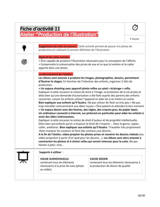 Fiche d’activité 11
Atelier “Production de l’illustration”
1 heure
Suggestions de mise en oeuvre ​:​Cette activité permet de passer à la phase de
production,en réalisant la version définitive de l’illustration.
Objectif de cette activité :
> Être capable de produire l’illustration nécessaire pour la conception de l’affiche.
> Comprendre la scénarisation des prises de vue et ce que la lumière et le cadre
apporte dans une photo.
Le déroulement de l’atelier..
Les élèves sont amenés à produire les images, photographies, dessins, permettant
d'illustrer le slogan. ​En fonction de l’intention des enfants, organiser 2 ilôts de
production.
> Un espace shooting avec appareil photo reflex sur pied + éclairage + reflo.
Expliquer à cette occasion la notion de droit à l'image, la protection de la vie privée et
dites bien qu’une demande d'autorisation a été faite auprès des parents des enfants
concernés. Laisser les enfants utiliser l'appareil et aider les à se mettre en scène.
Bien expliquer aux enfants qu’il faudra : ​Ne pas utiliser de flash ou très peu + Ne pas
trop mitrailler contrairement aux idées reçues + Être patient et attendre le bon moment
> Un espace dessin avec des feutres, des règles, des crayons gras, du papier épais.
Un ordinateur connecté à Internet, sur pinterest en particulier peut aider les enfants à
avoir des idées intéressantes.
Expliquer à cette occasion la notion de droit d’auteur et de propriété intellectuelle.
Dites bien aux enfants qu’on a toujours le droit de s’inspirer… Dans le genre, copier,
coller, améliorer. ​Bien expliquer aux enfants qu’il faudra : ​Travailler très proprement
+bien marquer les couleurs et faire des contours aux dessins.
A la fin de l’atelier, video-projeter les photos prises et montrer les dessins réalisés ​(via
vidéo projection à partir d’un ipad pour les dessins…).​Les élèves sont alors amenés à
commenter les photos et à choisir celles qui seront retenues pour la suite. ​Ne pas
hésiter à jeter, trier...
Supports à utiliser ​:
VALISE AUDIOVISUELLE
contenant tous les éléments
nécessaires à la prise de vues (photo
ou vidéo)
VALISE DESSIN
contenant tous les éléments nécessaires à
la production de dessin de qualité
26/30
 