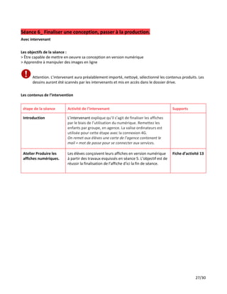 Séance 6_ Finaliser une conception, passer à la production.
Avec intervenant
Les objectifs de la séance :
> Être capable de mettre en oeuvre sa conception en version numérique
> Apprendre à manipuler des images en ligne
Attention. L’intervenant aura préalablement importé, nettoyé, sélectionné les contenus produits. Les
dessins auront été scannés par les intervenants et mis en accès dans le dossier drive.
Les contenus de l’intervention
étape de la séance Activité de l’intervenant Supports
Introduction L’intervenant ​explique qu’il s’agit de finaliser les affiches
par le biais de l’utilisation du numérique. Remettez les
enfants par groupe, en agence. La valise ordinateurs est
utilisée pour cette étape avec la connexion 4G.
On remet aux élèves une carte de l’agence contenant le
mail + mot de passe pour se connecter aux services.
Atelier Produire les
affiches numériques.
Les élèves conçoivent leurs affiches en version numérique
à partir des travaux esquissés en séance 5. L’objectif est de
réussir la finalisation de l’affiche d’ici la fin de séance.
Fiche d’activité 13
27/30
 