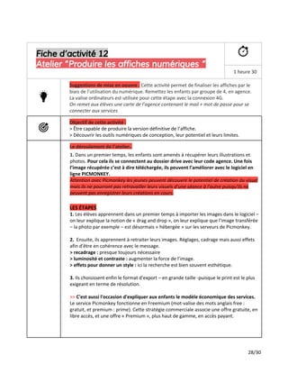 Fiche d’activité 12
Atelier “Produire les affiches numériques ”
1 heure 30
Suggestions de mise en oeuvre ​:​Cette activité permet de finaliser les affiches par le
biais de l’utilisation du numérique. Remettez les enfants par groupe de 4, en agence.
La valise ordinateurs est utilisée pour cette étape avec la connexion 4G.
On remet aux élèves une carte de l’agence contenant le mail + mot de passe pour se
connecter aux services
Objectif de cette activité :
> Être capable de produire la version définitive de l’affiche.
> Découvrir les outils numériques de conception, leur potentiel et leurs limites.
Le déroulement de l’atelier..
1. ​Dans un premier temps, les enfants sont amenés à récupérer leurs illustrations et
photos. ​Pour cela ils se connectent au dossier drive avec leur code agence. Une fois
l’image récupérée c’est à dire téléchargée, ils peuvent l’améliorer avec le logiciel en
ligne PICMONKEY.
Attention avec Picmonkey les jeunes peuvent découvrir le potentiel de création du visuel
mais ils ne pourront pas retravailler leurs visuels d’une séance à l'autre puisqu'ils ne
peuvent pas enregistrer leurs créations en cours.
LES ÉTAPES
1. ​Les élèves apprennent dans un premier temps à importer les images dans le logiciel –
on leur explique la notion de « drag and drop », on leur explique que l'image transférée
– la photo par exemple – est désormais « hébergée » sur les serveurs de Picmonkey.
2. ​Ensuite, ils apprennent à retraiter leurs images. Réglages, cadrage mais aussi effets
afin d'être en cohérence avec le message.
> recadrage : ​presque toujours nécessaire
> luminosité et contraste : ​augmenter la force de l’image.
> effets pour donner un style : ​ici la recherche est bien souvent esthétique.
3. ​Ils choisissent enfin le format d'export – en grande taille -puisque le print est le plus
exigeant en terme de résolution.
>> ​C'est aussi l'occasion d'expliquer aux enfants le modèle économique des services.
Le service Picmonkey fonctionne en Freemium (​mot-valise​des mots anglais free :
gratuit, et premium : prime). Cette stratégie commerciale associe une offre gratuite, en
libre accès, et une offre « Premium », plus ​haut de gamme​, en accès payant.
28/30
 