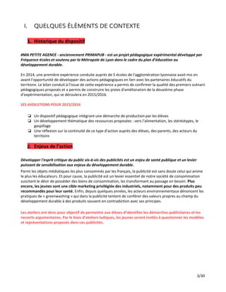 I. QUELQUES ÉLÉMENTS DE CONTEXTE
1. Historique du dispositif
#MA PETITE AGENCE - anciennement PRIMAPUB - est un projet pédagogique expérimental développé par
Fréquence écoles et soutenu par la Métropole de Lyon dans le cadre du plan d’éducation au
développement durable.
En 2014, une première expérience conduite auprès de 5 écoles de l'agglomération lyonnaise avait mis en
avant l'opportunité de développer des actions pédagogiques en lien avec les partenaires éducatifs du
territoire. Le bilan conduit à l'issue de cette expérience a permis de confirmer la qualité des premiers scénarii
pédagogiques proposés et a permis de construire les pistes d'amélioration de la deuxième phase
d'expérimentation, qui se déroulera en 2015/2016.
LES éVOLUTIONS POUR 2015/2016
❏ Un dispositif pédagogique intégrant une démarche de production par les élèves
❏ Un développement thématique des ressources proposées : vers l'alimentation, les stéréotypes, le
gaspillage
❏ Une réflexion sur la continuité de ce type d'action auprès des élèves, des parents, des acteurs du
territoire
2. Enjeux de l’action
Développer l'esprit critique du public vis-à-vis des publicités est un enjeu de santé publique et un levier
puissant de sensibilisation aux enjeux du développement durable.
Parmi les objets médiatiques les plus consommés par les français, la publicité est sans doute celui qui anime
le plus les éducateurs. Et pour cause, la publicité est un levier essentiel de notre société de consommation
suscitant le désir de posséder des biens de consommation, les transformant au passage en besoin. ​Plus
encore, les jeunes sont une cible marketing privilégiée des industriels, notamment pour des produits peu
recommandés pour leur santé. ​Enfin, depuis quelques années, les acteurs environnementaux dénoncent les
pratiques de « greenwashing » qui dans la publicité tentent de conférer des valeurs propres au champ du
développement durable à des produits souvent en contradiction avec ses principes.
Les ateliers ont donc pour objectif de permettre aux élèves d’identifier les démarches publicitaires et les
ressorts argumentaires. Par le biais d’ateliers ludiques, les jeunes seront invités à questionner les modèles
et représentations proposés dans ces publicités.
3/30
 