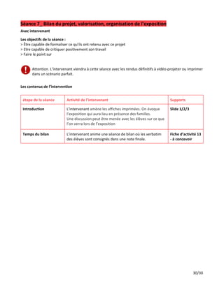 Séance 7_ Bilan du projet, valorisation, organisation de l’exposition
Avec intervenant
Les objectifs de la séance :
> Être capable de formaliser ce qu’ils ont retenu avec ce projet
> Etre capable de critiquer positivement son travail
> Faire le point sur
Attention. L’intervenant viendra à cette séance avec les rendus définitifs à vidéo-projeter ou imprimer
dans un scénario parfait.
Les contenus de l’intervention
étape de la séance Activité de l’intervenant Supports
Introduction L’intervenant ​amène les affiches imprimées. On évoque
l’exposition qui aura lieu en présence des familles.
Une discussion peut être menée avec les élèves sur ce que
l’on verra lors de l’exposition
Slide 1/2/3
Temps du bilan L’intervenant anime une séance de bilan où les verbatim
des élèves sont consignés dans une note finale.
Fiche d’activité 13
- à concevoir
30/30
 