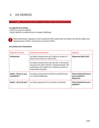 II. LES SÉANCES
Séance 1 _ Découverte de la publicité dans notre environnement
Les objectifs de la séance :
> Définir ce qu’est la publicité
> Savoir identifier la publicité dans un espace médiatique
Séance dynamique s'appuyant sur de la publicité réelle, placée dans les médias, des extraits vidéos, des
magazines pour enfants, conçue pour une classe entière.
Les contenus de l’intervention
Étape de la séance Activité de l’intervenant Supports
Introduction Les élèves comprennent qu'il s'agit d'un projet en 7
séances dont 4 avec un intervenant.
Diaporama Slide 1/2/3
Les élèves comprennent le jeu de rôle. L'intervenant
est là pour les aider à devenir “temporairement” des
publicitaires et le maître ou la maîtresse est bien le
responsable du projet.
Atelier - Qu’est ce que
la publicité ?
Les élèves comprennent le rôle de la publicité dans
une société médiatique.
Fiche d’activité Qu’est ce
que la publicité +
diaporama
Atelier - Où est la pub ? Les élèves apprennent à reconnaître la publicité. Fiche d’activité Ou est la
publicité ?
6/30
 