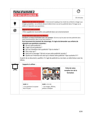 Fiche d’activité 2
Où est la publicité ?
35 minutes
Suggestions de mise en oeuvre ​:​​L’intervenant explique les invite les enfants à réagir aux
images projetées. Les enfants doivent déterminer où est la publicité dans l’image ou la
vidéo et répondre aux questions
Objectif de cette activité :
> Être capable de reconnaître une publicité dans son environnement
Ce qui doit être clair pour les élèves...
Introduire ce temps d’animation avec une question : ​Où est ce qu’on peut voir des publicités dans
notre environnement, dans ce qui nous entoure ?
Puis lancement du moment de visionnage. Il s’agira de demander aux enfants de
répondre aux questions suivantes :
● Où est cette publicité ?
● S’agit il d’une publicité ?
● Qui est l’émetteur de la publicité ? Qui la réalise ?
● Pour viser qui ?
● Quel est le message ? Qu’est ce que cette publicité raconte ?
● Quelle est l’intention de celui qui a réalisé cette publicité ? Que souhaite t’il ?
A partir de ce document, qualifier s’il s’agit de publicité ou non dans un aller/retour avec les
élèves.
Supports à utiliser ​:
Fiche de notes
remplies lors de la
formation
SLIDE​12
> Les questions à se poser
face à la pub.
SLIDE >​13 à 34
​> Les images, affiches,
photos à analyser.
8/30
 