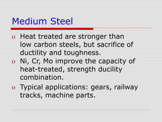 Medium Steel
 Heat treated are stronger than
low carbon steels, but sacrifice of
ductility and toughness.
 Ni, Cr, Mo improve the capacity of
heat-treated, strength ducility
combination.
 Typical applications: gears, railway
tracks, machine parts.
 