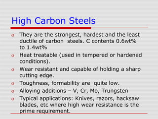 High Carbon Steels
 They are the strongest, hardest and the least
ductile of carbon steels. C contents 0.6wt%
to 1.4wt%
 Heat treatable (used in tempered or hardened
conditions).
 Wear resistant and capable of holding a sharp
cutting edge.
 Toughness, formability are quite low.
 Alloying additions – V, Cr, Mo, Trungsten
 Typical applications: Knives, razors, hacksaw
blades, etc where high wear resistance is the
prime requirement.
 