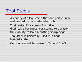 Tool Steels
 A variety of alloy steels that are particularly
well-suited to be made into tools.
 Their suitability comes from their
distinctive hardness, resistance to abrasion,
their ability to hold a cutting sharp edge.
 Tool steel is generally used in a heat-
treated state.
 Carbon content between 0.6% and 1.4%,
 