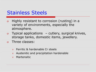 Stainless Steels
 Highly resistant to corrosion (rusting) in a
variety of environments, especially the
atmosphere.
 Typical applications – cutlery, surgical knives,
storage tanks, domestic items, jewellery.
 Three classes:



Ferritic & hardenable Cr steels
Austenitic and precipitation hardenable
Martensitic
 