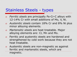 Stainless Steels - types
 Ferritic steels are principally Fe-Cr-C alloys with
12-14% Cr with small additions of Mo, V, Ni.
 Austenitic steels contain 18% Cr and 8% Ni plus
minor alloying elements.
 Martensitic steels are heat treatable. Major
alloying elements are: Cr, Mn and Mo.
 Ferritic and austenitic steels are hardened and
strengthened by cold work because they are not
heat treatable.
 Austenitic steels are non-magnetic as against
ferritic and martensitic steels, which are
magnetic.
 