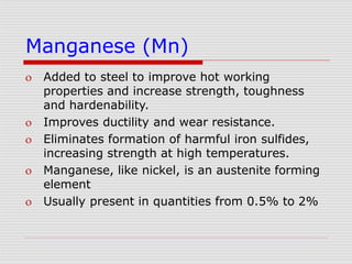 Manganese (Mn)
 Added to steel to improve hot working
properties and increase strength, toughness
and hardenability.
 Improves ductility and wear resistance.
 Eliminates formation of harmful iron sulfides,
increasing strength at high temperatures.
 Manganese, like nickel, is an austenite forming
element
 Usually present in quantities from 0.5% to 2%
 