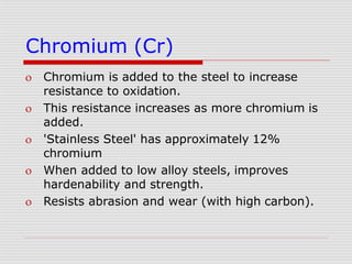 Chromium (Cr)
 Chromium is added to the steel to increase
resistance to oxidation.
 This resistance increases as more chromium is
added.
 'Stainless Steel' has approximately 12%
chromium
 When added to low alloy steels, improves
hardenability and strength.
 Resists abrasion and wear (with high carbon).
 