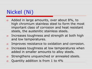 Nickel (Ni)
 Added in large amounts, over about 8%, to
high chromium stainless steel to form the most
important class of corrosion and heat resistant
steels, the austenitic stainless steels.
 Increases toughness and strength at both high
and low temperatures.
 Improves resistance to oxidation and corrosion.
 Increases toughness at low temperatures when
added in smaller amounts to alloy steels.
 Strengthens unquenched or annealed steels.
 Quantity addition is from 1 to 4%
 