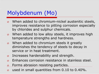 Molybdenum (Mo)
 When added to chromium-nickel austenitic steels,
improves resistance to pitting corrosion especially
by chlorides and sulphur chemicals.
 When added to low alloy steels, it improves high
temperature strengths and hardness.
 When added to chromium steels it greatly
diminishes the tendency of steels to decay in
service or in heat treatment.
 Increases hardenability and strength.
 Enhances corrosion resistance in stainless steel.
 Forms abrasion resisting particles.
 used in small quantities from 0.10 to 0.40%.
 