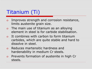Titanium (Ti)
 Improves strength and corrosion resistance,
limits austenite grain size.
 The main use of titanium as an alloying
element in steel is for carbide stabilisation.
 It combines with carbon to form titanium
carbides, which are quite stable and hard to
dissolve in steel.
 Reduces martensitic hardness and
hardenability in medium Cr steels.
 Prevents formation of austenite in high Cr
steels.
 