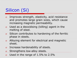 Silicon (Si)
 Improves strength, elasticity, acid resistance
and promotes large grain sizes, which cause
increasing magnetic permeability.
 Used as a deoxidising (killing) agent in the
melting of steel.
 Silicon contributes to hardening of the ferritic
phase in steels.
 Alloying element for electrical and magnetic
sheet.
 Increase hardenability of steels.
 Strengthens low-alloy steels.
 Used in the range of 1.5% to 2.5%
 