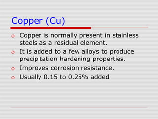 Copper (Cu)
 Copper is normally present in stainless
steels as a residual element.
 It is added to a few alloys to produce
precipitation hardening properties.
 Improves corrosion resistance.
 Usually 0.15 to 0.25% added
 