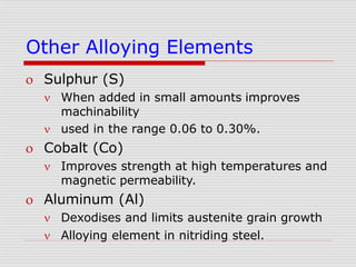 Other Alloying Elements
 Sulphur (S)
 When added in small amounts improves
machinability
 used in the range 0.06 to 0.30%.
 Cobalt (Co)
 Improves strength at high temperatures and
magnetic permeability.
 Aluminum (Al)
 Dexodises and limits austenite grain growth
 Alloying element in nitriding steel.
 