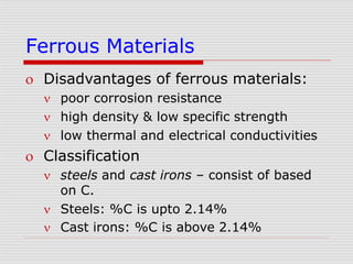 Ferrous Materials
 Disadvantages of ferrous materials:
 poor corrosion resistance
 high density & low specific strength
 low thermal and electrical conductivities
 Classification
 steels and cast irons – consist of based
on C.
 Steels: %C is upto 2.14%
 Cast irons: %C is above 2.14%
 