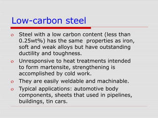 Low-carbon steel
 Steel with a low carbon content (less than
0.25wt%) has the same properties as iron,
soft and weak alloys but have outstanding
ductility and toughness.
 Unresponsive to heat treatments intended
to form martensite, strengthening is
accomplished by cold work.
 They are easily weldable and machinable.
 Typical applications: automotive body
components, sheets that used in pipelines,
buildings, tin cars.
 