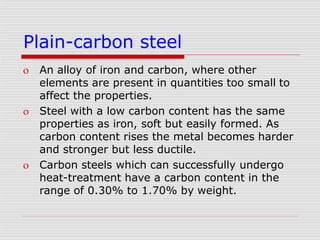Plain-carbon steel
 An alloy of iron and carbon, where other
elements are present in quantities too small to
affect the properties.
 Steel with a low carbon content has the same
properties as iron, soft but easily formed. As
carbon content rises the metal becomes harder
and stronger but less ductile.
 Carbon steels which can successfully undergo
heat-treatment have a carbon content in the
range of 0.30% to 1.70% by weight.
 
