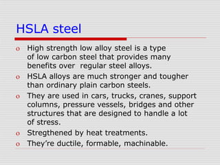 HSLA steel
 High strength low alloy steel is a type
of low carbon steel that provides many
benefits over regular steel alloys.
 HSLA alloys are much stronger and tougher
than ordinary plain carbon steels.
 They are used in cars, trucks, cranes, support
columns, pressure vessels, bridges and other
structures that are designed to handle a lot
of stress.
 Stregthened by heat treatments.
 They’re ductile, formable, machinable.
 