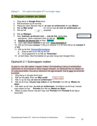 Bijlage 1

Uit: opdrachtengids ICT en Google-Apps

2. Mappen maken en delen
1.
2.
3.
4.
5.

Zorg dat je in Google Drive bent.
Klik bovenaan op dit icoontje
Wijzig de naam Nieuwe map in: Je voor en achternaam en kies Maken
Klik op Mijn schijf
en vink je map Je voor en achternaam aan
Klik op het
poppetje

6.
7.

Klik op Wijzigen.
Kies: Iedereen op School voor ….met de link, wijzig Mag
weergeven (links onderaan) door en klik op: Opslaan
8. Kopieer de blauwe link en kies: Gereed.
9. Open een nieuw tabblad en ga naar: www.schoolok.nl
10. Klik op het kopje Leerjaar 1 (Als je in leerjaar 2 of 3/4 bent klik je op Leerjaar 2
of 3/4)
11. Klik op de link: Verzamelformulieren
A. Zoek je klas op en klik op de link;
B. Vul je gegevens in en klik op: Verzenden
12. Je bent klaar. Sluit het tabblad en ga weer terug naar Google Drive.

Opdracht 2.1 Submappen maken
Je gaat nu voor alle vakken, mappen maken. De bedoeling is dat je je werkstukken,
opdrachten en documenten in deze mappen bewaart. Je vakdocent kan ze inkijken en
zo nodig beoordelen. Dus als je vakdocent het niet aangeeft, hoef je geen documenten
te printen.
1. Zorg dat je in Google Drive bent.
2. Klik op het pijltje, links van Mijn schijf
3. Klik nu op de map Je voor en achternaam
4. Klik op de knop: nieuwe map maken en typ Periode 1 en klik op: Maken en
delen.
5. Klik weer op de map: Je voor en achternaam, vervolgens op de knop: nieuwe
map maken en typ: Periode 2 en klik op: Maken en delen.
6. Maak op deze manier nog een map voor Periode 3 t/m Periode 9 (zie figuur
hieronder)

Projectopbrengst Proeftuin ICT - School voor Onderwijs en Kinderopvang

© Joep Reijven

13

 