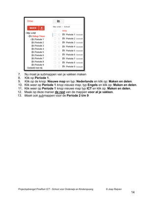 7.
8.
9.
10.
11.
12.
13.

Nu moet je submappen van je vakken maken
Klik op Periode 1.
Klik op de knop: Nieuwe map en typ: Nederlands en klik op: Maken en delen.
Klik weer op Periode 1 knop nieuwe map, typ Engels en klik op: Maken en delen.
Klik weer op Periode 1 knop nieuwe map typ ICT en klik op: Maken en delen.
Maak op deze manier de rest van de mappen voor al je vakken.
Maak ook submappen voor de Periode 2 t/m 9

Projectopbrengst Proeftuin ICT - School voor Onderwijs en Kinderopvang

© Joep Reijven

14

 