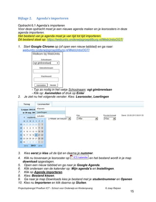 Bijlage 2.

Agenda’s importeren

Opdracht 6.1 Agenda‟s importeren
Voor deze opdracht moet je een nieuwe agenda maken en je lesroosters in deze
agenda importeren.
Het bestand van je agenda moet je van tijd tot tijd importeren.
Dit bestand staat op: https://webuntis.onderwijsgroeptilburg.nl/WebUntisOGT/
1. Start Google Chrome op (of open een nieuw tabblad) en ga naar:
webuntis.onderwijsgroeptilburg.nl/WebUntisOGT/

2.

- Typ zo nodig in het vakje Schoolnaam: ogt gimbrerelaan
- Klik op: Aanmelden of druk op Enter
Je ziet nu het volgende venster. Kies: Lesrooster, Leerlingen

3.

Kies eerst je klas uit de lijst en daarna je nummer.

4.

Klik nu bovenaan je lesrooster op
en het bestand wordt in je map
download opgeslagen.
5. Open een nieuw tabblad en ga naar je Google Agenda.
6. Klik onderaan van de kalender op: Mijn agenda’s en Instellingen.
7. Klik op Agenda importeren.
8. Kies: Bestand kiezen.
9. Ga naar je map Downloads kies je bestand met je studentnummer en Openen
10. Kies nu Importeren en klik daarna op Sluiten.
Projectopbrengst Proeftuin ICT - School voor Onderwijs en Kinderopvang

© Joep Reijven

15

 