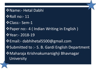 Name:- Hetal Dabhi
Roll no:- 11
Class:- Sem-1
Paper no:- 4 ( Indian Writing in English )
Year:- 2018-19
Email:- dabhihetal5500@gmail.com
Submitted to :- S. B. Gardi English Department
Maharaja Krishnakumarsighji Bhavnagar
University
 